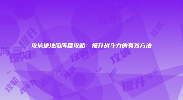 攻城掠地陷阵营攻略：提升战斗力的有效方法