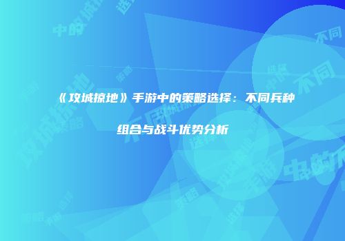 《攻城掠地》手游中的策略选择：不同兵种组合与战斗优势分析
