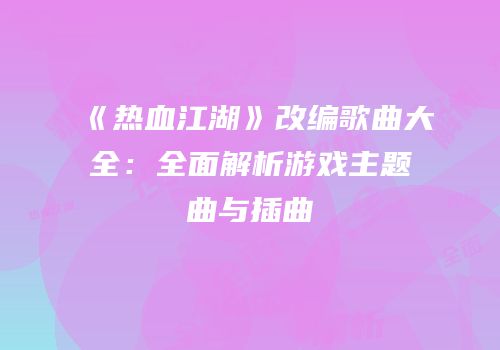 《热血江湖》改编歌曲大全:全面解析游戏主题曲与插曲