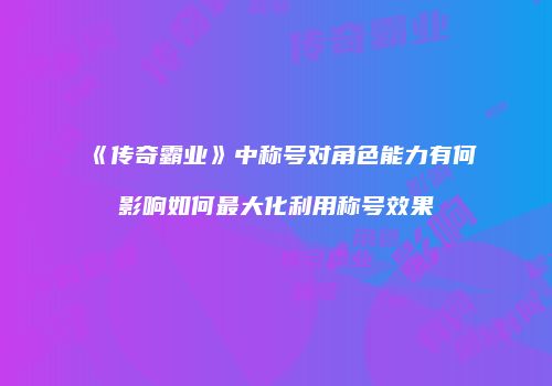 《传奇霸业》中称号对角色能力有何影响如何最大化利用称号效果