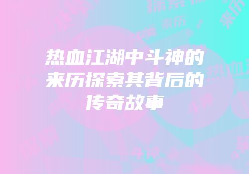 热血江湖中斗神的来历探索其背后的传奇故事