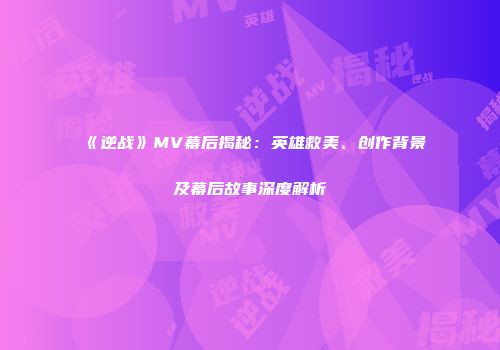 《逆战》MV幕后揭秘：英雄救美、创作背景及幕后故事深度解析