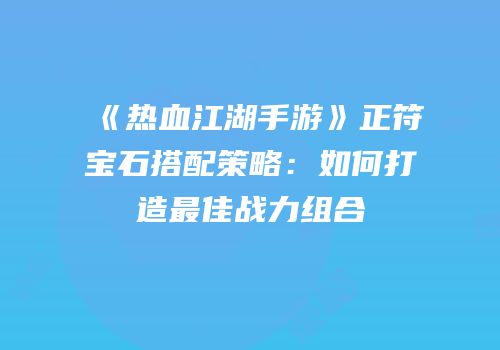 《热血江湖手游》正符宝石搭配策略:如何打造最佳战力组合