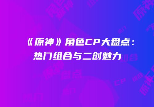 《原神》角色CP大盘点：热门组合与二创魅力
