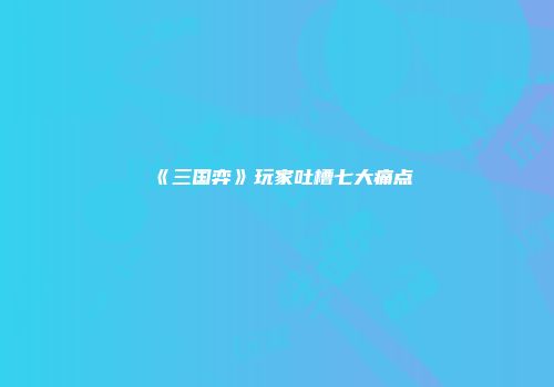《三国弈》玩家吐槽七大痛点