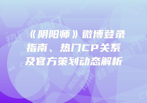 《阴阳师》微博登录指南、热门CP关系及官方策划动态解析