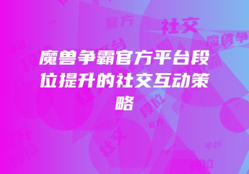 魔兽争霸官方平台段位提升的社交互动策略