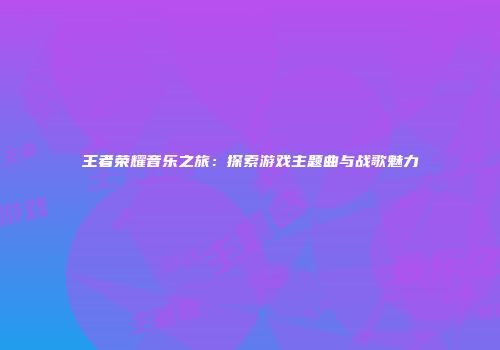 王者荣耀音乐之旅：探索游戏主题曲与战歌魅力