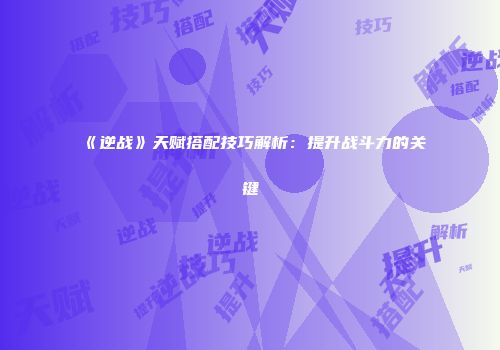 《逆战》天赋搭配技巧解析：提升战斗力的关键