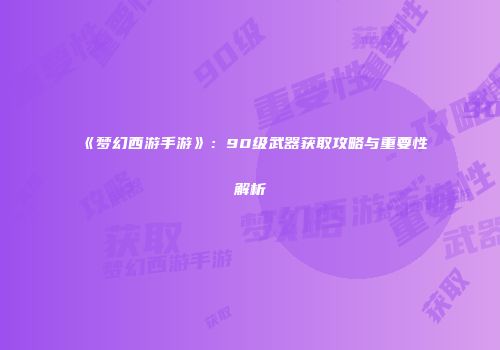 《梦幻西游手游》：90级武器获取攻略与重要性解析