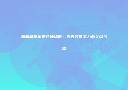 碧蓝航线功勋兑换指南：提升舰队实力的关键选择