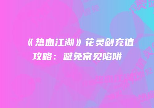 《热血江湖》花灵剑充值攻略：避免常见陷阱
