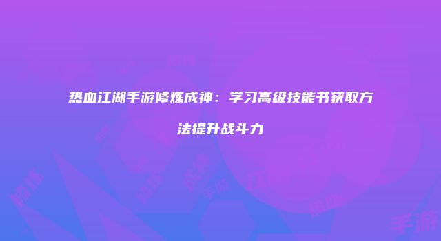 热血江湖手游修炼成神：学习高级技能书获取方法提升战斗力