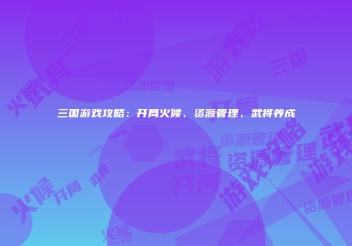 三国游戏攻略：开局火候、资源管理、武将养成