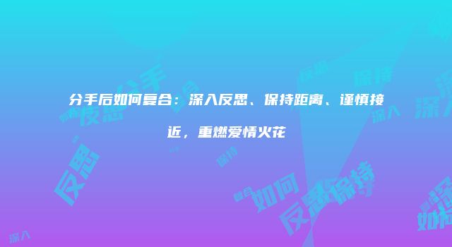 分手后如何复合：深入反思、保持距离、谨慎接近，重燃爱情火花