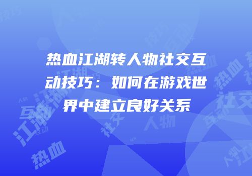 热血江湖转人物社交互动技巧：如何在游戏世界中建立良好关系