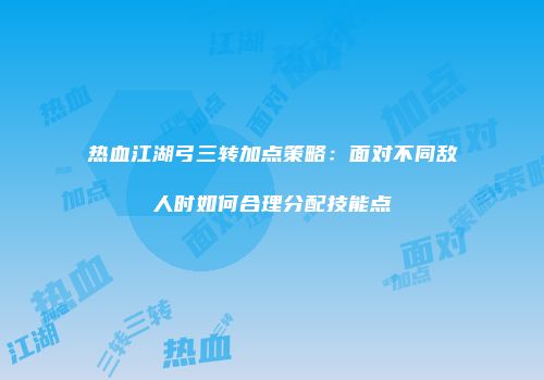热血江湖弓三转加点策略：面对不同敌人时如何合理分配技能点