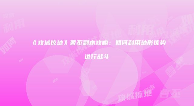 《攻城掠地》曹丕副本攻略：如何利用地形优势进行战斗