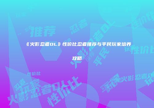《火影忍者OL》性价比忍者推荐与平民玩家培养攻略