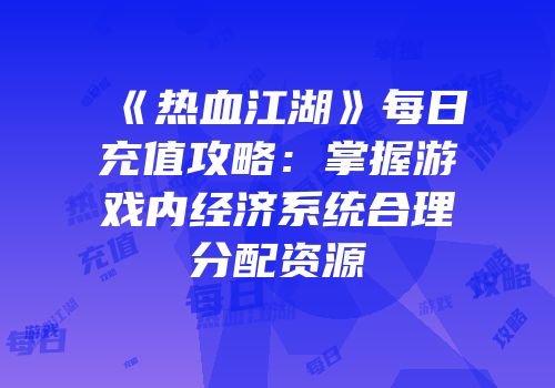 《热血江湖》每日充值攻略：掌握游戏内经济系统合理分配资源