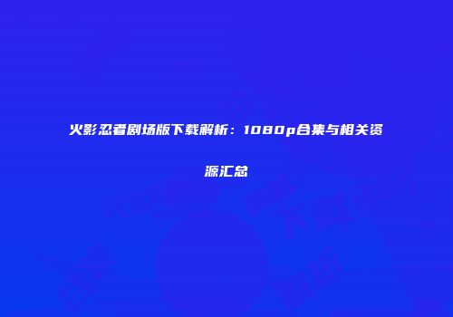 火影忍者剧场版下载解析：1080p合集与相关资源汇总