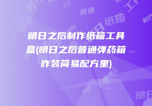 明日之后制作纸箱工具盒(明日之后普通弹药箱咋装简易配方里)