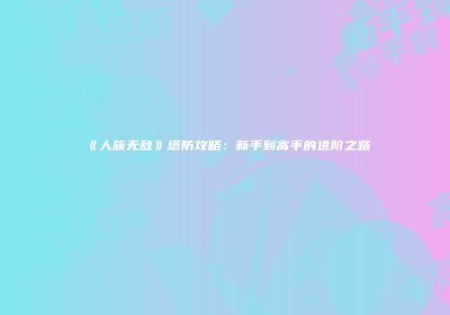 《人族无敌》塔防攻略：新手到高手的进阶之路