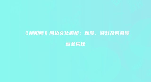 《阴阳师》周边文化解析：动漫、游戏及网易漫画全揭秘