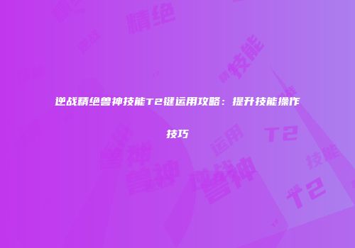 逆战精绝兽神技能T2键运用攻略：提升技能操作技巧