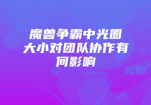 魔兽争霸中光圈大小对团队协作有何影响