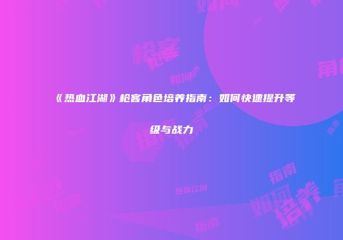 《热血江湖》枪客角色培养指南：如何快速提升等级与战力
