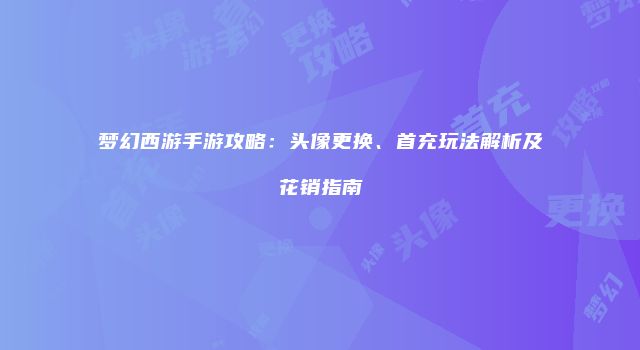 梦幻西游手游攻略：头像更换、首充玩法解析及花销指南