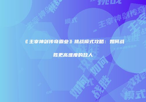 《主宰神剑传奇霸业》挑战模式攻略：如何战胜更高难度的敌人