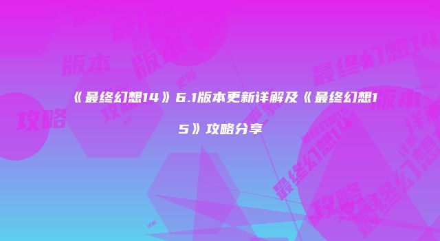 《最终幻想14》6.1版本更新详解及《最终幻想15》攻略分享