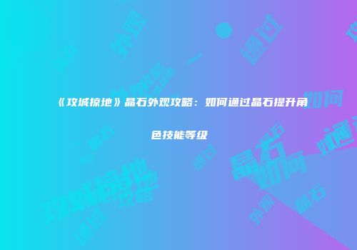 《攻城掠地》晶石外观攻略：如何通过晶石提升角色技能等级