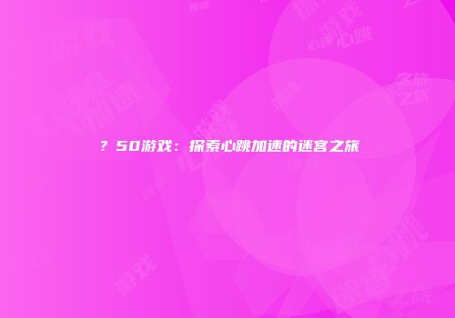 ？50游戏：探索心跳加速的迷宫之旅