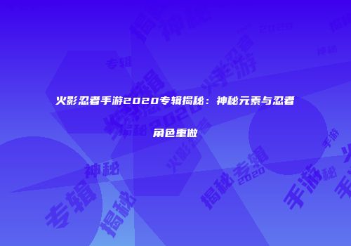 火影忍者手游2020专辑揭秘：神秘元素与忍者角色重做