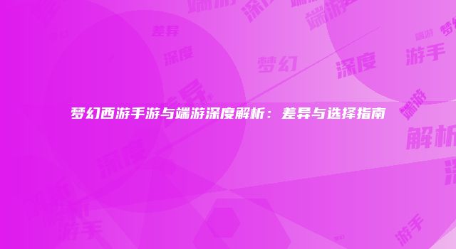 梦幻西游手游与端游深度解析：差异与选择指南