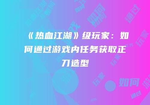 《热血江湖》级玩家：如何通过游戏内任务获取正刀造型