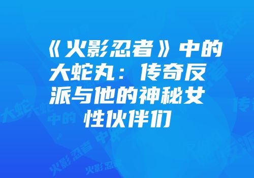 《火影忍者》中的大蛇丸：传奇反派与他的神秘女性伙伴们