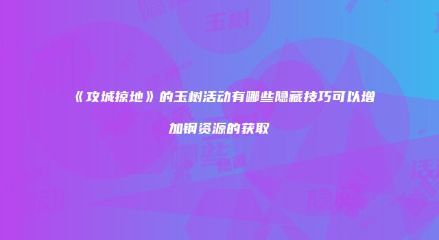 《攻城掠地》的玉树活动有哪些隐藏技巧可以增加钢资源的获取