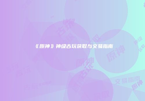 《原神》神级古玩获取与交易指南