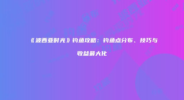 《波西亚时光》钓鱼攻略：钓鱼点分布、技巧与收益最大化