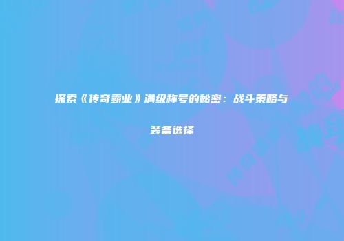 探索《传奇霸业》满级称号的秘密:战斗策略与装备选择