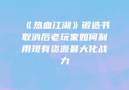 《热血江湖》锻造书取消后老玩家如何利用现有资源最大化战力
