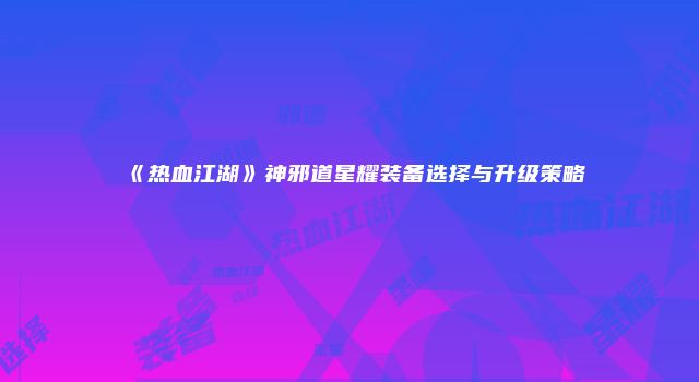 《热血江湖》神邪道星耀装备选择与升级策略