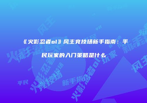 《火影忍者ol》风主竞技场新手指南:平民玩家的入门策略是什么