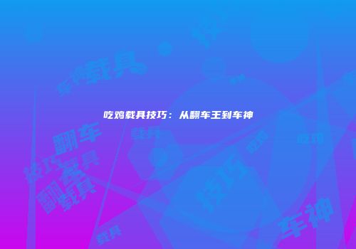 吃鸡载具技巧：从翻车王到车神
