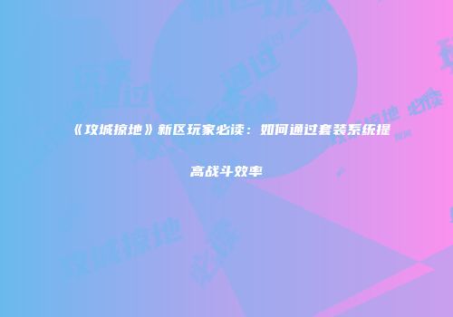 《攻城掠地》新区玩家必读：如何通过套装系统提高战斗效率