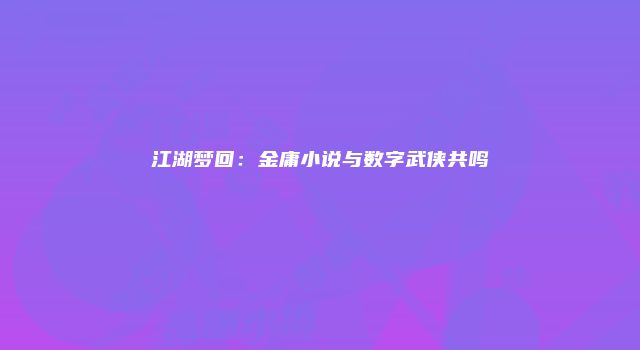 江湖梦回：金庸小说与数字武侠共鸣